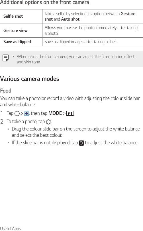 Useful AppsAdditional options on the front cameraSelfie shot Take a selfie by selecting its option between Gesture shot and Auto shot.Gesture view Allows you to view the photo immediately after taking a photo.Save as flipped Save as flipped images after taking selfies.• When using the front camera, you can adjust the filter, lighting effect, and skin tone.Various camera modesFoodYou can take a photo or record a video with adjusting the colour slide bar and white balance.1  Tap      , then tap MODE    .2  To take a photo, tap  .• Drag the colour slide bar on the screen to adjust the white balance and select the best colour.• If the slide bar is not displayed, tap   to adjust the white balance.