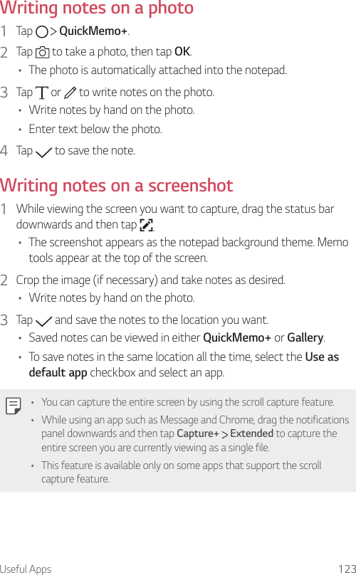 Useful Apps 123Writing notes on a photo1  Tap     QuickMemo+.2  Tap   to take a photo, then tap OK.• The photo is automatically attached into the notepad.3  Tap   or   to write notes on the photo.• Write notes by hand on the photo.• Enter text below the photo.4  Tap   to save the note.Writing notes on a screenshot1  While viewing the screen you want to capture, drag the status bar downwards and then tap  .• The screenshot appears as the notepad background theme. Memo tools appear at the top of the screen.2  Crop the image (if necessary) and take notes as desired.• Write notes by hand on the photo.3  Tap   and save the notes to the location you want.• Saved notes can be viewed in either QuickMemo+ or Gallery.• To save notes in the same location all the time, select the Use as default app checkbox and select an app.• You can capture the entire screen by using the scroll capture feature.• While using an app such as Message and Chrome, drag the notifications panel downwards and then tap Capture+  Extended to capture the entire screen you are currently viewing as a single file.• This feature is available only on some apps that support the scroll capture feature.