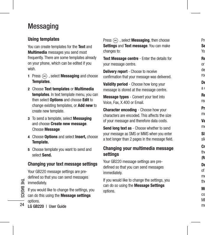 LG GB220  |  User Guide24THE BASICSMessagingUsing templatesYou can create templates for the Text and Multimedia messages you send most frequently. There are some templates already on your phone, which can be edited if you wish.1  Press  , select Messaging and choose Templates.2  Choose Text templates or Multimedia templates. In text template menu, you can then select Options and choose Edit to change existing templates, or Add new to create new template.3   To send a template, select Messaging and choose Create new message. Choose Message 4  Choose Options and select Insert, choose Template.5   Choose template you want to send and select Send.Changing your text message settingsYour GB220 message settings are pre-deﬁ ned so that you can send messages immediately.If you would like to change the settings, you can do this using the Message settings options.Press   , select Messaging, then choose Settings and Text message. You can make changes to:Text Message centre - Enter the details for your message centre.Delivery report - Choose to receive conﬁ rmation that your message was delivered.Validity period - Choose how long your message is stored at the message centre.Message types - Convert your text into Voice, Fax, X.400 or Email.Character encoding - Choose how your characters are encoded. This affects the size of your message and therefore data costs.Send long text as - Choose whether to send your message as SMS or MMS when you enter a text longer than 2 pages in the message ﬁ eld.Changing your multimedia message settingsYour GB220 message settings are pre-deﬁ ned so that you can send messages immediately.If you would like to change the settings, you can do so using the Message Settings options.PreSeYoReor deroaDea dRereaPrmuVameSlslidCrthe(ReDeof metheMucoMMmu