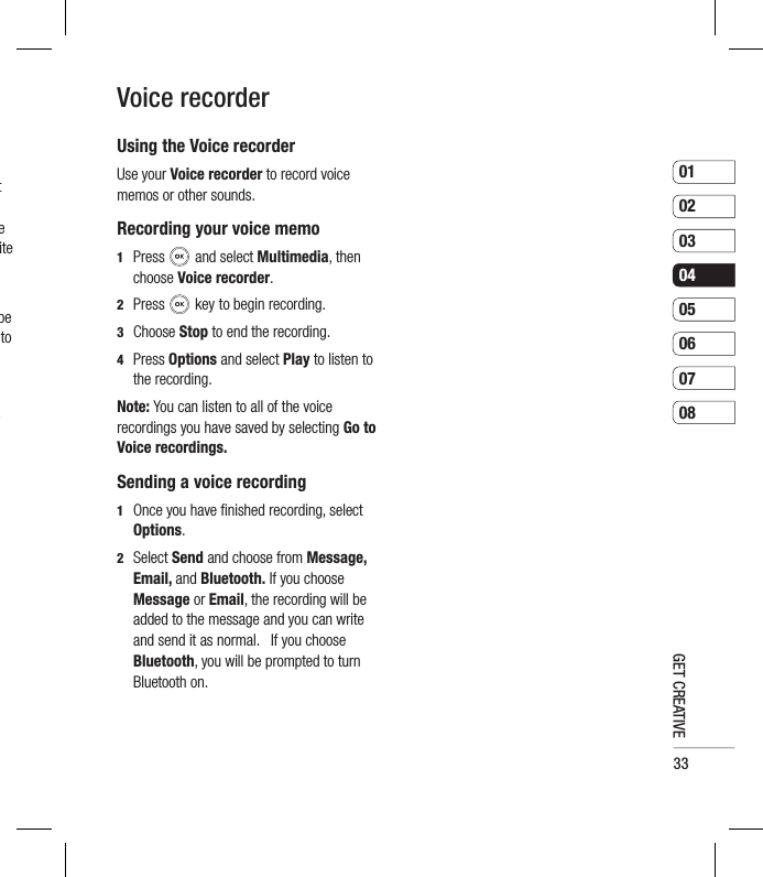 330102030405060708GET CREATIVEUsing the Voice recorderUse your Voice recorder to record voice memos or other sounds.Recording your voice memo1  Press  and select Multimedia, then choose Voice recorder.2  Press   key to begin recording.3  Choose Stop to end the recording.4  Press Options and select Play to listen to the recording. Note: You can listen to all of the voice recordings you have saved by selecting Go to Voice recordings.Sending a voice recording1   Once you have ﬁ nished recording, select Options.2  Select Send and choose from Message, Email, and Bluetooth. If you choose Message or Email, the recording will be added to the message and you can write and send it as normal.   If you choose Bluetooth, you will be prompted to turn Bluetooth on.  Voice recordert e ite be to y 