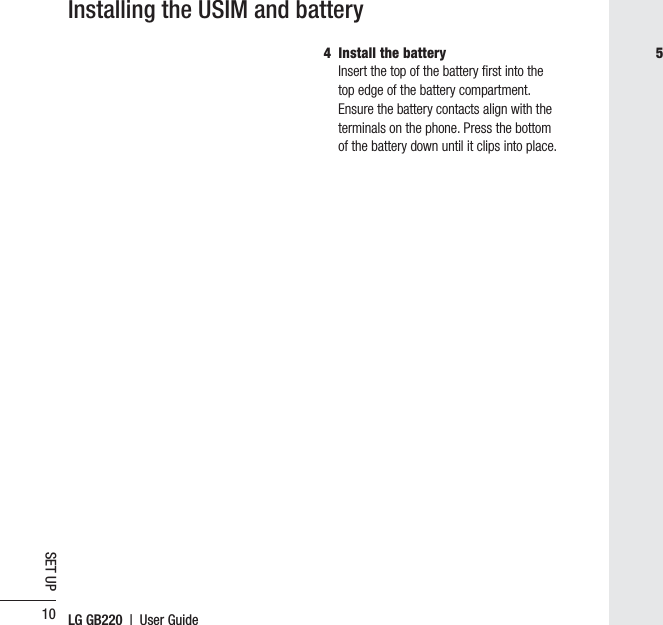 LG GB220  |  User Guide10SET UP4  Install the batteryInsert the top of the battery ﬁ rst into the top edge of the battery compartment. Ensure the battery contacts align with the terminals on the phone. Press the bottom of the battery down until it clips into place.Installing the USIM and battery5 