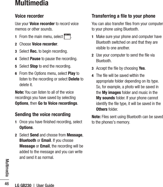 LG GB230  |  User Guide46MultimediaMultimediaVoice recorderUse your Voice recorder to record voice memos or other sounds.1   From the main menu, select  .2   Choose Voice recorder.3   Select Rec. to begin recording.4   Select Pause to pause the recording.5   Select Stop to end the recording.6   From the Options menu, select Play to listen to the recording or select Delete to delete it.Note: You can listen to all of the voice recordings you have saved by selecting Options, then Go to Voice recordings.Sending the voice recording 1   Once you have ﬁnished recording, select Options.2   Select Send and choose from Message, Bluetooth or Email. If you choose Message or Email, the recording will be added to the message and you can write and send it as normal. Transferring a ﬁle to your phoneYou can also transfer ﬁles from your computer to your phone using Bluetooth. 1   Make sure your phone and computer have Bluetooth switched on and that they are visible to one another.2   Use your computer to send the ﬁle via Bluetooth.3   Accept the ﬁle by choosing Yes.4   The ﬁle will be saved within the appropriate folder depending on its type. So, for example, a photo will be saved in the My images folder and music in the My sounds folder. If your phone cannot identify the ﬁle type, it will be saved in the Others folder.Note: Files sent using Bluetooth can be saved to the phones&apos;s memory.