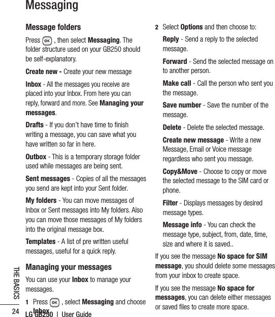 LG GB250  |  User Guide24THE BASICSMessagingMessage foldersPress  , then select Messaging. The folder structure used on your GB250 should be self-explanatory.Create new - Create your new messageInbox - All the messages you receive are placed into your Inbox. From here you can reply, forward and more. See Managing your messages.Drafts - If you don’t have time to ﬁnish writing a message, you can save what you have written so far in here.Outbox - This is a temporary storage folder used while messages are being sent.Sent messages - Copies of all the messages you send are kept into your Sent folder.My folders - You can move messages of Inbox or Sent messages into My folders. Also you can move those messages of My folders into the original message box.Templates - A list of pre written useful messages, useful for a quick reply.Managing your messagesYou can use your Inbox to manage your messages.1   Press  , select Messaging and choose Inbox. 2  Select Options and then choose to:   Reply - Send a reply to the selected message.  Forward - Send the selected message on to another person.  Make call - Call the person who sent you the message.   Save number - Save the number of the message. Delete - Delete the selected message.   Create new message - Write a new Message, Email or Voice message regardless who sent you message.   Copy&amp;Move - Choose to copy or move the selected message to the SIM card or phone.   Filter - Displays messages by desired message types.  Message info - You can check the message type, subject, from, date, time, size and where it is saved..If you see the message No space for SIM message, you should delete some messages from your inbox to create space.If you see the message No space for messages, you can delete either messages or saved ﬁles to create more space. 