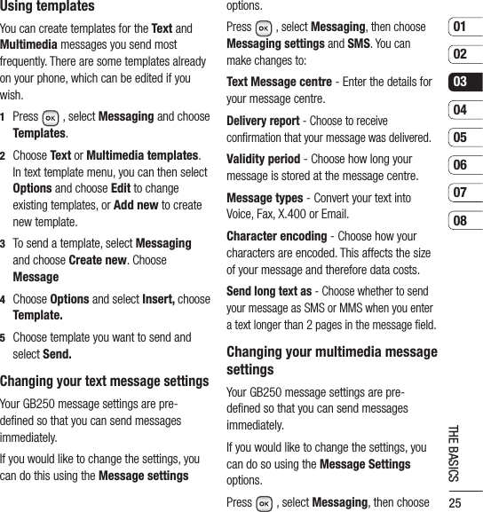 250102030405060708THE BASICSUsing templatesYou can create templates for the Text and Multimedia messages you send most frequently. There are some templates already on your phone, which can be edited if you wish.1   Press  , select Messaging and choose Templates.2   Choose Text or Multimedia templates. In text template menu, you can then select Options and choose Edit to change existing templates, or Add new to create new template.3   To send a template, select Messaging and choose Create new. Choose Message 4   Choose Options and select Insert, choose Template.5   Choose template you want to send and select Send.Changing your text message settingsYour GB250 message settings are pre-deﬁned so that you can send messages immediately.If you would like to change the settings, you can do this using the Message settings options.Press   , select Messaging, then choose Messaging settings and SMS. You can make changes to:Text Message centre - Enter the details for your message centre.Delivery report - Choose to receive conﬁrmation that your message was delivered.Validity period - Choose how long your message is stored at the message centre.Message types - Convert your text into Voice, Fax, X.400 or Email.Character encoding - Choose how your characters are encoded. This affects the size of your message and therefore data costs.Send long text as - Choose whether to send your message as SMS or MMS when you enter a text longer than 2 pages in the message ﬁeld.Changing your multimedia message settingsYour GB250 message settings are pre-deﬁned so that you can send messages immediately.If you would like to change the settings, you can do so using the Message Settings options.Press  , select Messaging, then choose 