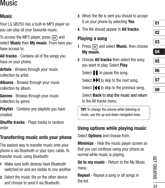 310102030405060708GET CREATIVEMusicMusicYour LG GB250 has a built-in MP3 player so you can play all your favourite music.To access the MP3 player, press  and select Music then My music. From here you have access to:All tracks - Contains all of the songs you have on your phone.Artists - Browse through your music collection by artist.Albums - Browse through your music collection by album.Genres - Browse through your music collection by genre.Playlist - Contains any playlists you have created.Shuffle tracks - Plays tracks in random orderTransferring music onto your phoneThe easiest way to transfer music onto your phone is via Bluetooth or your sync cable. To transfer music using Bluetooth:1    Make sure both devices have Bluetooth switched on and are visible to one another.2    Select the music ﬁle on the other device and choose to send it via Bluetooth.3    When the ﬁle is sent you should to accept it on your phone by selecting Yes.4   The ﬁle should appear in All tracks.Playing a song1   Press  and select Music, then choose My music.2   Choose All tracks then select the song you want to play. Select Play. Select  to pause the song. Select  to skip to the next song. Select  to skip to the previous song.   Select Back to stop the music and returnto stop the music and return to the All tracks menu.TIP! To change the volume while listening to music, use the up and down navigation keys.Using options while playing musicSelect Options and choose from:Minimize - Hide the music player screen so that you can continue using your phone as normal while music is playing.Go to my music - Return to the My Music menuRepeat - Repeat a song or all songs in the list