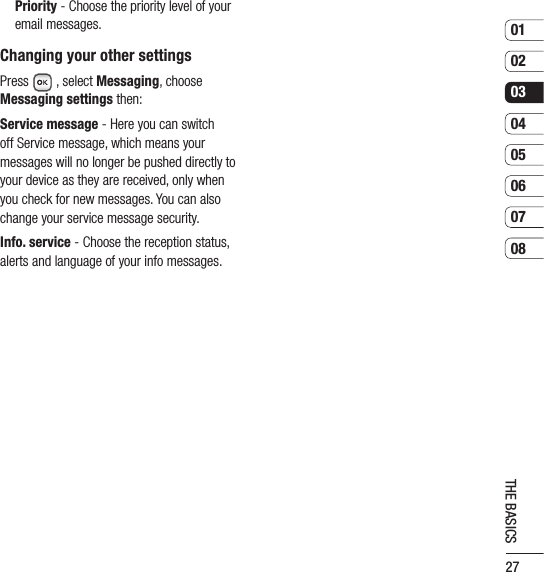 270102030405060708THE BASICS  Priority - Choose the priority level of your email messages.Changing your other settingsPress  , select Messaging, choose Messaging settings then:Service message - Here you can switch off Service message, which means your messages will no longer be pushed directly to your device as they are received, only when you check for new messages. You can also change your service message security.Info. service - Choose the reception status, alerts and language of your info messages.