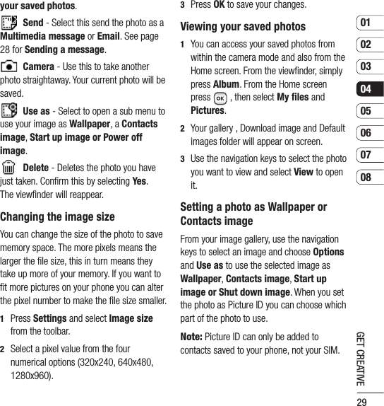 290102030405060708GET CREATIVE3   Press OK to save your changes.Viewing your saved photos1   You can access your saved photos from within the camera mode and also from the Home screen. From the viewﬁnder, simply press Album. From the Home screen press  , then select My files and Pictures.2   Your gallery , Download image and Default images folder will appear on screen.3   Use the navigation keys to select the photo you want to view and select View to open it.Setting a photo as Wallpaper or Contacts imageFrom your image gallery, use the navigation keys to select an image and choose Options and Use as to use the selected image as Wallpaper, Contacts image, Start up image or Shut down image. When you set the photo as Picture ID you can choose which part of the photo to use.Note: Picture ID can only be added to contacts saved to your phone, not your SIM.your saved photos. Send - Select this send the photo as a Multimedia message or Email. See page 28 for Sending a message.  Camera - Use this to take another photo straightaway. Your current photo will be saved. Use as - Select to open a sub menu to use your image as Wallpaper, a Contacts image, Start up image or Power off image. Delete - Deletes the photo you have just taken. Conﬁrm this by selecting Yes.  The viewﬁnder will reappear.Changing the image sizeYou can change the size of the photo to save memory space. The more pixels means the larger the ﬁle size, this in turn means they take up more of your memory. If you want to ﬁt more pictures on your phone you can alter the pixel number to make the ﬁle size smaller.1   Press Settings and select Image size from the toolbar.2   Select a pixel value from the four numerical options (320x240, 640x480, 1280x960).