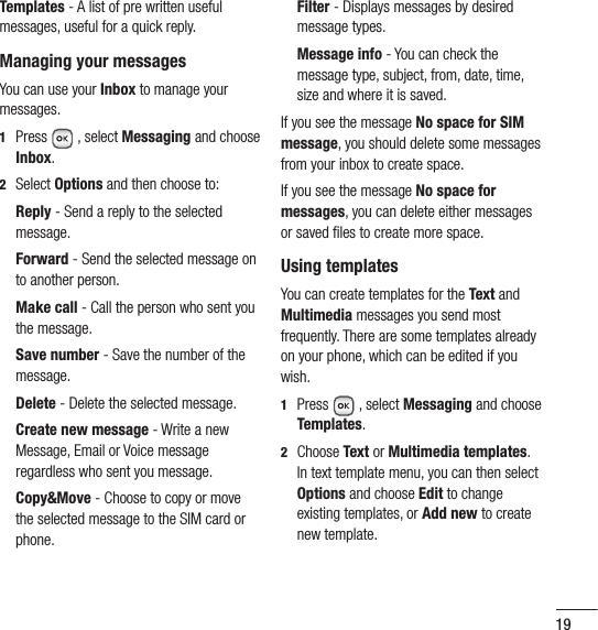 19Templates - A list of pre written useful messages, useful for a quick reply.Managing your messagesYou can use your Inbox to manage your messages.1  Press  , select Messaging and choose Inbox. 2 Select Options and then choose to:   Reply - Send a reply to the selected message.  Forward  - Send the selected message on to another person.  Make  call - Call the person who sent you the message.  Save number - Save the number of the message. Delete - Delete the selected message.  Create new message - Write a new Message, Email or Voice message regardless who sent you message.  Copy&amp;Move - Choose to copy or move the selected message to the SIM card or phone.  Filter - Displays messages by desired message types.  Message  info  - You can check the message type, subject, from, date, time, size and where it is saved.If you see the message No space for SIM message, you should delete some messages from your inbox to create space.If you see the message No space for messages, you can delete either messages or saved ﬁ les to create more space. Using templatesYou can create templates for the Text and Multimedia messages you send most frequently. There are some templates already on your phone, which can be edited if you wish.1  Press  , select Messaging and choose Templates.2  Choose Text or Multimedia templates. In text template menu, you can then select Options and choose Edit to change existing templates, or Add new to create new template.
