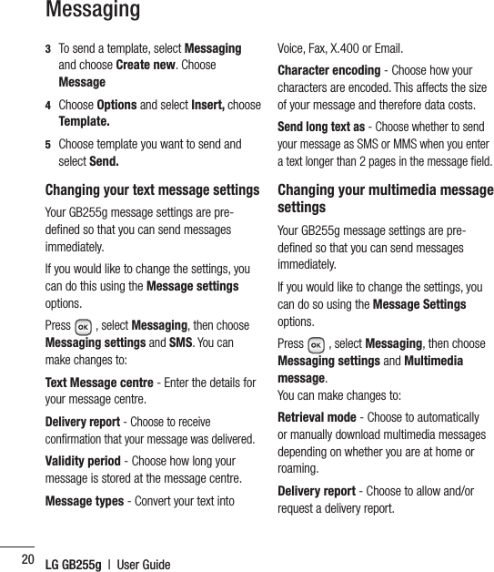 LG GB255g  |  User Guide203   To send a template, select Messaging and choose Create new. Choose Message 4  Choose Options and select Insert, choose Template.5   Choose template you want to send and select Send.Changing your text message settingsYour GB255g message settings are pre-deﬁ ned so that you can send messages immediately.If you would like to change the settings, you can do this using the Message settings options.Press   , select Messaging, then choose Messaging settings and SMS. You can make changes to:Text Message centre - Enter the details for your message centre.Delivery report - Choose to receive conﬁ rmation that your message was delivered.Validity period - Choose how long your message is stored at the message centre.Message types - Convert your text into Voice, Fax, X.400 or Email.Character encoding - Choose how your characters are encoded. This affects the size of your message and therefore data costs.Send long text as - Choose whether to send your message as SMS or MMS when you enter a text longer than 2 pages in the message ﬁ eld.Changing your multimedia message settingsYour GB255g message settings are pre-deﬁ ned so that you can send messages immediately.If you would like to change the settings, you can do so using the Message Settings options.Press  , select Messaging, then choose Messaging settings and Multimedia message.You can make changes to:Retrieval mode - Choose to automatically or manually download multimedia messages depending on whether you are at home or roaming.Delivery report - Choose to allow and/or request a delivery report.Messaging
