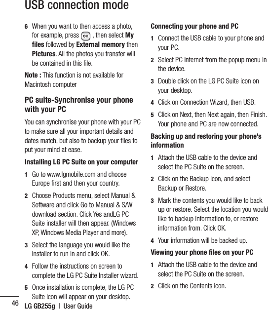 LG GB255g  |  User Guide466   When you want to then access a photo, for example, press  , then select My files followed by External memory then Pictures. All the photos you transfer will be contained in this ﬁ le.Note : This function is not available for Macintosh computerPC suite-Synchronise your phone with your PCYou can synchronise your phone with your PC to make sure all your important details and dates match, but also to backup your ﬁ les to put your mind at ease.Installing LG PC Suite on your computer1   Go to www.lgmobile.com and choose Europe ﬁ rst and then your country.2   Choose Products menu, select Manual &amp; Software and click Go to Manual &amp; S/W download section. Click Yes andLG PC Suite installer will then appear. (Windows XP, Windows Media Player and more).3   Select the language you would like the installer to run in and click OK.4   Follow the instructions on screen to complete the LG PC Suite Installer wizard.5   Once installation is complete, the LG PC Suite icon will appear on your desktop.Connecting your phone and PC1   Connect the USB cable to your phone and your PC.2   Select PC Internet from the popup menu in the device.3   Double click on the LG PC Suite icon on your desktop.4  Click on Connection Wizard, then USB.5   Click on Next, then Next again, then Finish. Your phone and PC are now connected.Backing up and restoring your phone’s information1   Attach the USB cable to the device and select the PC Suite on the screen.2   Click on the Backup icon, and select Backup or Restore.3   Mark the contents you would like to back up or restore. Select the location you would like to backup information to, or restore information from. Click OK.4  Your information will be backed up.Viewing your phone files on your PC1   Attach the USB cable to the device and select the PC Suite on the screen.2  Click on the Contents icon.USB connection mode