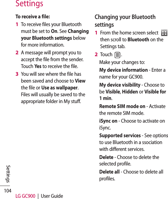 104 LG GC900  |  User GuideSettingsSettingsTo receive a file:To receive files your Bluetooth must be set to On. See Changing your Bluetooth settings below for more information.A message will prompt you to accept the file from the sender. Touch Yes to receive the file.You will see where the file has been saved and choose to View the file or Use as wallpaper. Files will usually be saved to the appropriate folder in My stuff.1 2 3 Changing your Bluetooth settingsFrom the home screen select    then scroll to Bluetooth on the Settings tab.Touch  .Make your changes to:My device information - Enter a name for your GC900.My device visibility - Choose to be Visible, Hidden or Visible for 1 min.Remote SIM mode on - Activate the remote SIM mode.iSync on - Choose to activate on iSync.Supported services - See options to use Bluetooth in a ssociation with different services. Delete - Choose to delete the selected profile.Delete all - Choose to delete all profiles.1 2 