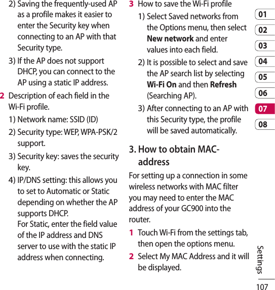 1070102030405060708SettingsSaving the frequently-used AP as a profile makes it easier to enter the Security key when connecting to an AP with that Security type.If the AP does not support DHCP, you can connect to the AP using a static IP address.Description of each field in the Wi-Fi profile.Network name: SSID (ID)Security type: WEP, WPA-PSK/2 support.    Security key: saves the security key. IP/DNS setting: this allows you to set to Automatic or Static depending on whether the AP supports DHCP.  For Static, enter the field value of the IP address and DNS server to use with the static IP address when connecting.2)3)2 1)2)3)4)How to save the Wi-Fi profileSelect Saved networks from the Options menu, then select New network and enter values into each field.It is possible to select and save the AP search list by selecting Wi-Fi On and then Refresh (Searching AP).After connecting to an AP with this Security type, the profile will be saved automatically.3.  How to obtain MAC-address For setting up a connection in some wireless networks with MAC filter you may need to enter the MAC address of your GC900 into the router.Touch Wi-Fi from the settings tab, then open the options menu. Select My MAC Address and it will be displayed.3 1)2)3)1 2 