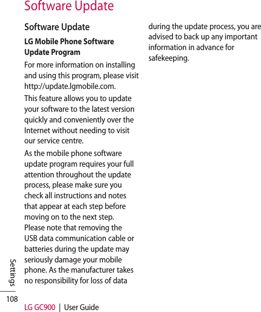 108 LG GC900  |  User GuideSettingsSoftware UpdateSoftware UpdateLG Mobile Phone Software Update ProgramFor more information on installing and using this program, please visit http://update.lgmobile.com.This feature allows you to update your software to the latest version quickly and conveniently over the Internet without needing to visit our service centre.As the mobile phone software update program requires your full attention throughout the update process, please make sure you check all instructions and notes that appear at each step before moving on to the next step. Please note that removing the USB data communication cable or batteries during the update may seriously damage your mobile phone. As the manufacturer takes no responsibility for loss of data during the update process, you are advised to back up any important information in advance for safekeeping.