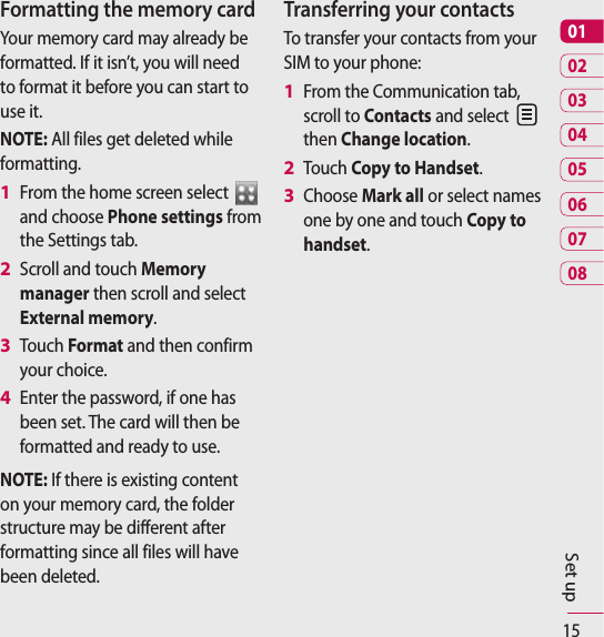 150102030405060708Set upFormatting the memory cardYour memory card may already be formatted. If it isn’t, you will need to format it before you can start to use it.NOTE: All files get deleted while formatting.From the home screen select   and choose Phone settings from the Settings tab.Scroll and touch Memory manager then scroll and select External memory.Touch Format and then confirm your choice.Enter the password, if one has been set. The card will then be formatted and ready to use.NOTE: If there is existing content on your memory card, the folder structure may be different after formatting since all files will have been deleted.1 2 3 4 Transferring your contactsTo transfer your contacts from your SIM to your phone:From the Communication tab, scroll to Contacts and select   then Change location.Touch Copy to Handset.Choose Mark all or select names one by one and touch Copy to handset.1 2 3 