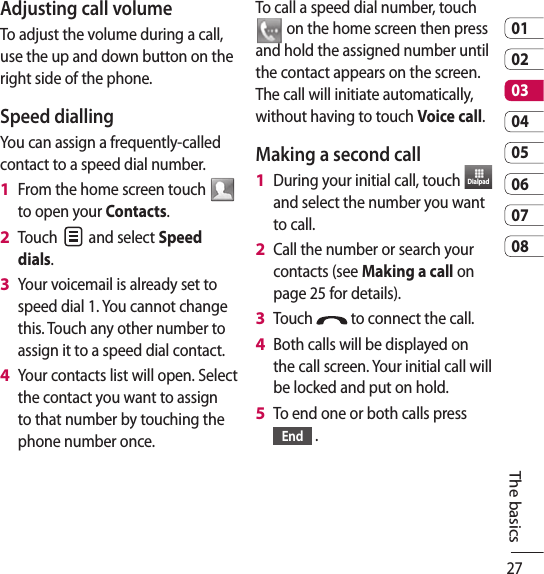 270102030405060708The basicsAdjusting call volumeTo adjust the volume during a call, use the up and down button on the right side of the phone. Speed dialling You can assign a frequently-called contact to a speed dial number.From the home screen touch   to open your Contacts.Touch   and select Speed dials.Your voicemail is already set to speed dial 1. You cannot change this. Touch any other number to assign it to a speed dial contact.Your contacts list will open. Select the contact you want to assign to that number by touching the phone number once.1 2 3 4 To call a speed dial number, touch  on the home screen then press and hold the assigned number until the contact appears on the screen. The call will initiate automatically, without having to touch Voice call.Making a second callDuring your initial call, touch  Dialpad  and select the number you want to call.Call the number or search your contacts (see Making a call on page 25 for details).Touch   to connect the call.Both calls will be displayed on the call screen. Your initial call will be locked and put on hold.To end one or both calls press End  .1 2 3 4 5 