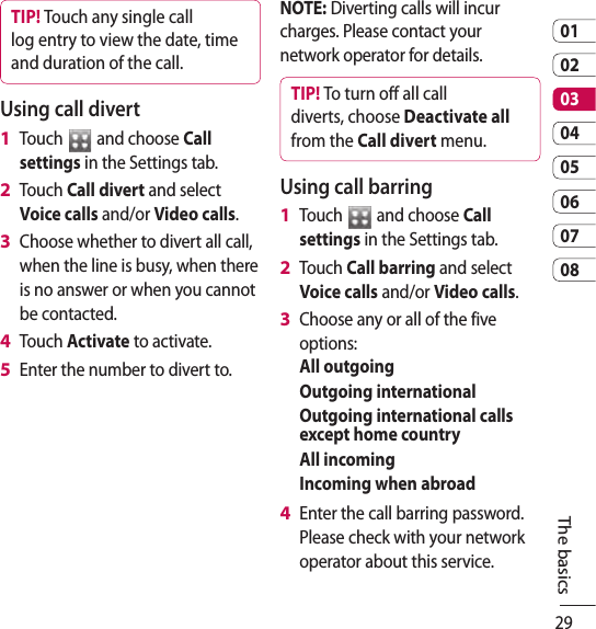 290102030405060708The basicsTIP! Touch any single call log entry to view the date, time and duration of the call.Using call divertTouch   and choose Call settings in the Settings tab.Touch Call divert and select Voice calls and/or Video calls.Choose whether to divert all call, when the line is busy, when there is no answer or when you cannot be contacted.Touch Activate to activate.Enter the number to divert to.1 2 3 4 5 NOTE: Diverting calls will incur charges. Please contact your network operator for details.TIP! To turn o all call diverts, choose Deactivate all from the Call divert menu.Using call barringTouch   and choose Call settings in the Settings tab.Touch Call barring and select Voice calls and/or Video calls.Choose any or all of the five options:All outgoingOutgoing internationalOutgoing international calls except home countryAll incomingIncoming when abroadEnter the call barring password. Please check with your network operator about this service. 1 2 3 4 