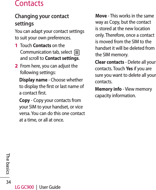 34 LG GC900  |  User GuideThe basicsContactsChanging your contact settingsYou can adapt your contact settings to suit your own preferences.Touch Contacts on the Communication tab, select   and scroll to Contact settings.From here, you can adjust the following settings:Display name - Choose whether to display the first or last name of a contact first.Copy - Copy your contacts from your SIM to your handset, or vice versa. You can do this one contact at a time, or all at once. 1 2 Move - This works in the same way as Copy, but the contact is stored at the new location only. Therefore, once a contact is moved from the SIM to the handset it will be deleted from the SIM memory.Clear contacts - Delete all your contacts. Touch Yes if you are sure you want to delete all your contacts.Memory info - View memory capacity information.