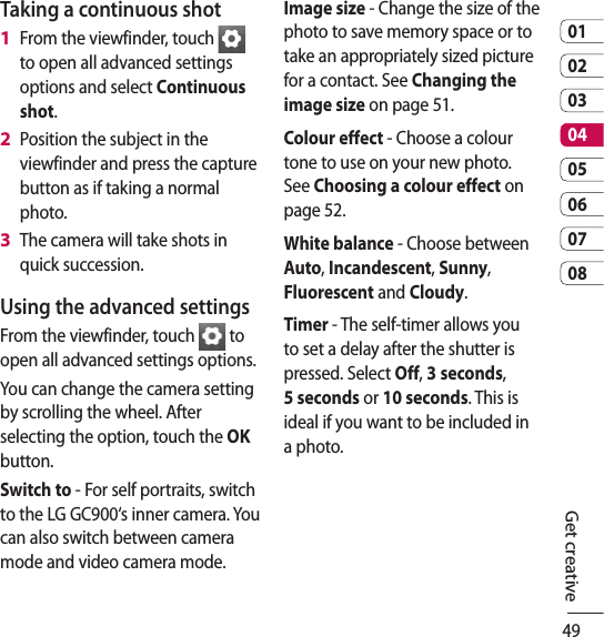 490102030405060708Get creativeTaking a continuous shotFrom the viewfinder, touch   to open all advanced settings options and select Continuous shot.Position the subject in the viewfinder and press the capture button as if taking a normal photo.The camera will take shots in quick succession.Using the advanced settingsFrom the viewfinder, touch   to open all advanced settings options.You can change the camera setting by scrolling the wheel. After selecting the option, touch the OK button.Switch to - For self portraits, switch to the LG GC900‘s inner camera. You can also switch between camera mode and video camera mode.1 2 3 Image size - Change the size of the photo to save memory space or to take an appropriately sized picture for a contact. See Changing the image size on page 51.Colour effect - Choose a colour tone to use on your new photo. See Choosing a colour effect on page 52.White balance - Choose between Auto, Incandescent, Sunny, Fluorescent and Cloudy.Timer - The self-timer allows you to set a delay after the shutter is pressed. Select Off, 3 seconds, 5 seconds or 10 seconds. This is ideal if you want to be included in a photo.