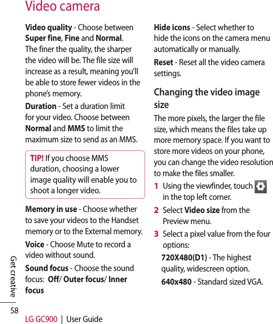 58 LG GC900  |  User GuideGet creativeVideo cameraVideo quality - Choose between Super fine, Fine and Normal. The finer the quality, the sharper the video will be. The file size will increase as a result, meaning you’ll be able to store fewer videos in the phone’s memory.Duration - Set a duration limit for your video. Choose between Normal and MMS to limit the maximum size to send as an MMS.TIP! If you choose MMS duration, choosing a lower image quality will enable you to shoot a longer video.Memory in use - Choose whether to save your videos to the Handset memory or to the External memory.Voice - Choose Mute to record a video without sound.Sound focus - Choose the sound focus:  Off/ Outer focus/ Inner focus Hide icons - Select whether to hide the icons on the camera menu automatically or manually.Reset - Reset all the video camera settings. Changing the video image sizeThe more pixels, the larger the file size, which means the files take up more memory space. If you want to store more videos on your phone, you can change the video resolution to make the files smaller.Using the viewfinder, touch   in the top left corner.Select Video size from the Preview menu.Select a pixel value from the four options:720X480(D1) - The highest quality, widescreen option.640x480 - Standard sized VGA. 1 2 3 