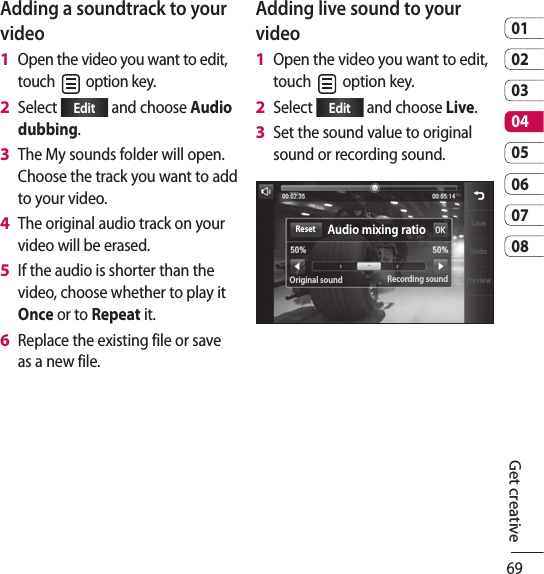 690102030405060708Get creativeAdding a soundtrack to your videoOpen the video you want to edit, touch   option key.Select  Edit  and choose Audio dubbing.The My sounds folder will open. Choose the track you want to add to your video.The original audio track on your video will be erased. If the audio is shorter than the video, choose whether to play it Once or to Repeat it.Replace the existing file or save as a new file.1 2 3 4 5 6 Adding live sound to your videoOpen the video you want to edit, touch   option key.Select  Edit  and choose Live.Set the sound value to original sound or recording sound.SaveUndoPreviewAudio mixing ratioOriginal sound Recording soundReset1 2 3 