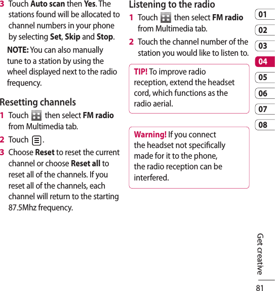 810102030405060708Get creativeTouch Auto scan then Yes. The stations found will be allocated to channel numbers in your phone by selecting Set, Skip and Stop.NOTE: You can also manually tune to a station by using the wheel displayed next to the radio frequency.Resetting channelsTouch   then select FM radio from Multimedia tab.Touch  .Choose Reset to reset the current channel or choose Reset all to reset all of the channels. If you reset all of the channels, each channel will return to the starting 87.5Mhz frequency.3 1 2 3 Listening to the radioTouch   then select FM radio from Multimedia tab.Touch the channel number of the station you would like to listen to.TIP! To improve radio reception, extend the headset cord, which functions as the radio aerial.Warning! If you connect the headset not specically made for it to the phone, the radio reception can be interfered.1 2 