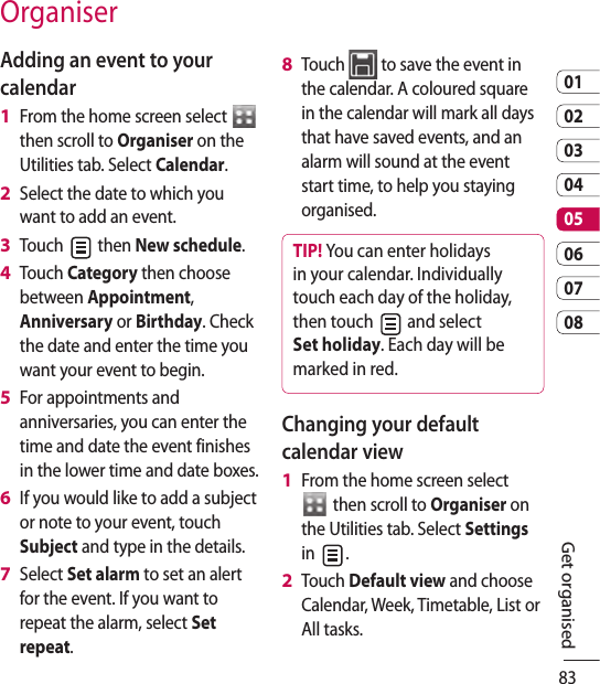 830102030405060708Adding an event to your calendarFrom the home screen select   then scroll to Organiser on the Utilities tab. Select Calendar.Select the date to which you want to add an event.Touch   then New schedule.Touch Category then choose between Appointment, Anniversary or Birthday. Check the date and enter the time you want your event to begin.For appointments and anniversaries, you can enter the time and date the event finishes in the lower time and date boxes.If you would like to add a subject or note to your event, touch Subject and type in the details.Select Set alarm to set an alert for the event. If you want to repeat the alarm, select Set repeat.1 2 3 4 5 6 7 Touch   to save the event in the calendar. A coloured square in the calendar will mark all days that have saved events, and an alarm will sound at the event start time, to help you staying organised.TIP! You can enter holidays in your calendar. Individually touch each day of the holiday, then touch   and select Set holiday. Each day will be marked in red. Changing your default calendar viewFrom the home screen select  then scroll to Organiser on the Utilities tab. Select Settings in  .Touch Default view and choose Calendar, Week, Timetable, List or All tasks.8 1 2 OrganiserGet organised