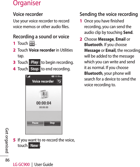 86 LG GC900  |  User GuideGet organisedOrganiserVoice recorderUse your voice recorder to record voice memos or other audio files.Recording a sound or voiceTouch  .Touch Voice recorder in Utilities tap.Touch  Play  to begin recording.Touch  Stop  to end recording.Voice recorderPause StopIf you want to re-record the voice, touch  New .1 2 3 4 5 Sending the voice recordingOnce you have finished recording, you can send the audio clip by touching Send.Choose Message, Email or Bluetooth. If you choose Message or Email, the recording will be added to the message which you can write and send it as normal. If you choose Bluetooth, your phone will search for a device to send the voice recording to.1 2 