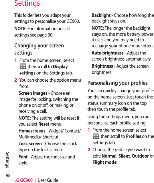 98 LG GC900  |  User GuideSettingsThis folder lets you adapt your settings to personalise your GC900.NOTE: For information on call settings see page 30.Changing your screen settingsFrom the home screen, select   then scroll to Display settings on the Settings tab.You can choose the option menu from: Screen images - Choose an image for locking, switching the phone on or off, or making or receiving a call.NOTE: The setting will be reset if you select Reset menu.Homescreens - Widget/ Contact/Multimedia/ ShortcutLock screen - Choose the clock type on the lock screen.Font - Adjust the font size and style.1 2 Backlight - Choose how long the backlight stays on.NOTE: The longer the backlight stays on, the more battery power it uses and you may need to recharge your phone more often.Auto brightness - Adjust the screen brightness automatically. Brightness - Adjust the screen brightness.Personalising your profilesYou can quickly change your profile on the home screen. Just touch the status summary icon on the top, then touch the profile tab. Using the settings menu, you can personalise each profile setting.From the home screen select   then scroll to Profiles on the Settings tab.Choose the profile you want to edit: Normal, Silent, Outdoor or Flight mode.1 2 Settings