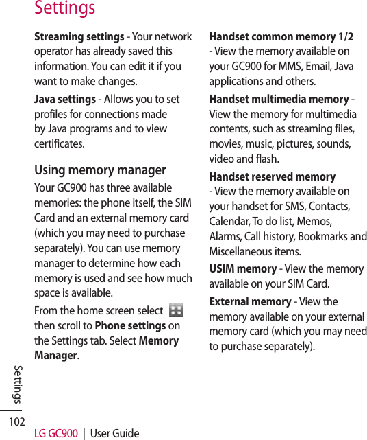 102 LG GC900  |  User GuideSettingsStreaming settings - Your network operator has already saved this information. You can edit it if you want to make changes.Java settings - Allows you to set profiles for connections made by Java programs and to view certificates.Using memory managerYour GC900 has three available memories: the phone itself, the SIM Card and an external memory card (which you may need to purchase separately). You can use memory manager to determine how each memory is used and see how much space is available.From the home screen select    then scroll to Phone settings on the Settings tab. Select Memory Manager.Handset common memory 1/2 - View the memory available on your GC900 for MMS, Email, Java applications and others.Handset multimedia memory -  View the memory for multimedia contents, such as streaming files, movies, music, pictures, sounds, video and flash.Handset reserved memory - View the memory available on your handset for SMS, Contacts, Calendar, To do list, Memos, Alarms, Call history, Bookmarks and Miscellaneous items.USIM memory - View the memory available on your SIM Card.External memory - View the memory available on your external memory card (which you may need to purchase separately).Settings