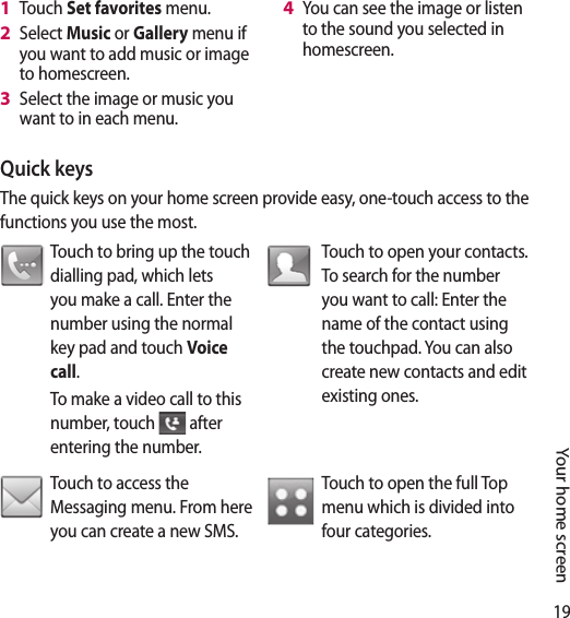 19Your home screenQuick keysThe quick keys on your home screen provide easy, one-touch access to the functions you use the most.Touch to bring up the touch dialling pad, which lets you make a call. Enter the number using the normal key pad and touch Voice call.To make a video call to this number, touch   after entering the number.Touch to open your contacts. To search for the number you want to call: Enter the name of the contact using the touchpad. You can also create new contacts and edit existing ones. Touch to access the Messaging menu. From here you can create a new SMS. Touch to open the full Top menu which is divided into four categories.Touch Set favorites menu.Select Music or Gallery menu if you want to add music or image to homescreen.Select the image or music you want to in each menu.1 2 3 You can see the image or listen to the sound you selected in homescreen.4 