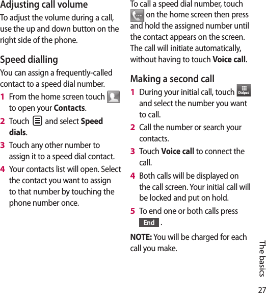 27The basicsAdjusting call volumeTo adjust the volume during a call, use the up and down button on the right side of the phone. Speed dialling You can assign a frequently-called contact to a speed dial number.From the home screen touch   to open your Contacts.Touch   and select Speed dials.Touch any other number to assign it to a speed dial contact.Your contacts list will open. Select the contact you want to assign to that number by touching the phone number once.1 2 3 4 To call a speed dial number, touch  on the home screen then press and hold the assigned number until the contact appears on the screen. The call will initiate automatically, without having to touch Voice call.Making a second callDuring your initial call, touch  Dialpad  and select the number you want to call.Call the number or search your contacts.Touch Voice call to connect the call.Both calls will be displayed on the call screen. Your initial call will be locked and put on hold.To end one or both calls press End  .NOTE: You will be charged for each call you make.1 2 3 4 5 