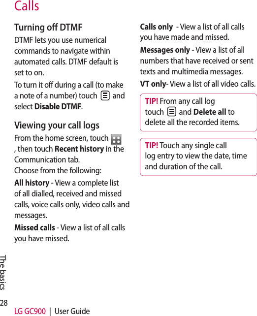 28 LG GC900  |  User GuideCallsTurning off DTMFDTMF lets you use numerical commands to navigate within automated calls. DTMF default is set to on. To turn it off during a call (to make a note of a number) touch   and select Disable DTMF.Viewing your call logsFrom the home screen, touch , then touch Recent history in the Communication tab.  Choose from the following:All history - View a complete list of all dialled, received and missed calls, voice calls only, video calls and messages.Missed calls - View a list of all calls you have missed.Calls only  - View a list of all calls you have made and missed.Messages only - View a list of all numbers that have received or sent texts and multimedia messages.VT only- View a list of all video calls.TIP! From any call log touch   and Delete all to delete all the recorded items.TIP! Touch any single call log entry to view the date, time and duration of the call.The basics