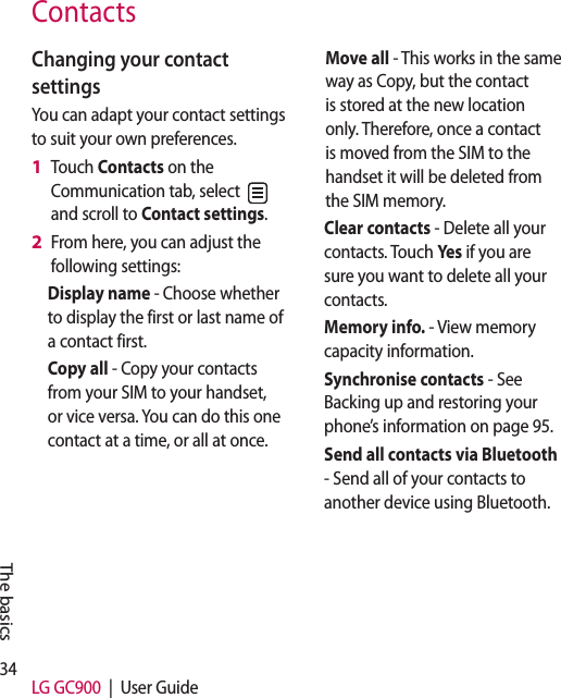 34 LG GC900  |  User GuideThe basicsContactsChanging your contact settingsYou can adapt your contact settings to suit your own preferences.Touch Contacts on the Communication tab, select   and scroll to Contact settings.From here, you can adjust the following settings:Display name - Choose whether to display the first or last name of a contact first.Copy all - Copy your contacts from your SIM to your handset, or vice versa. You can do this one contact at a time, or all at once. 1 2 Move all - This works in the same way as Copy, but the contact is stored at the new location only. Therefore, once a contact is moved from the SIM to the handset it will be deleted from the SIM memory.Clear contacts - Delete all your contacts. Touch Yes  if you are sure you want to delete all your contacts.Memory info. - View memory capacity information.Synchronise contacts - See Backing up and restoring your phone’s information on page 95.Send all contacts via Bluetooth - Send all of your contacts to another device using Bluetooth.