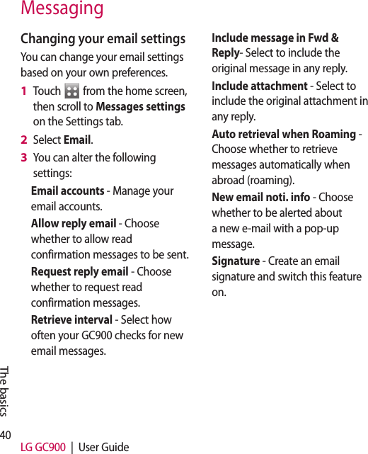 40 LG GC900  |  User GuideThe basicsChanging your email settingsYou can change your email settings based on your own preferences.Touch   from the home screen, then scroll to Messages settings on the Settings tab.Select Email.You can alter the following settings:Email accounts - Manage your email accounts.Allow reply email - Choose whether to allow read confirmation messages to be sent.Request reply email - Choose whether to request read confirmation messages.Retrieve interval - Select how often your GC900 checks for new email messages.1 2 3 Include message in Fwd &amp; Reply- Select to include the original message in any reply.Include attachment - Select to include the original attachment in any reply.Auto retrieval when Roaming - Choose whether to retrieve messages automatically when abroad (roaming).New email noti. info - Choose whether to be alerted about a new e-mail with a pop-up message.Signature - Create an email signature and switch this feature on.Messaging