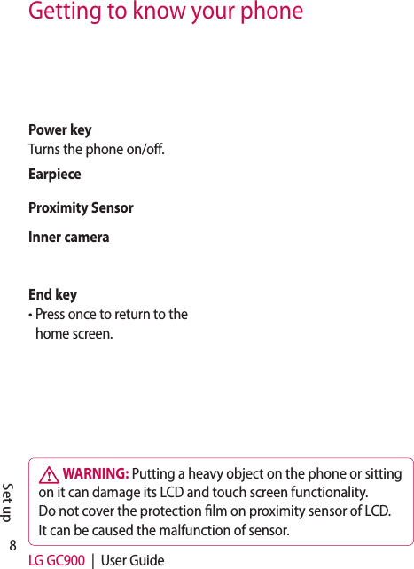 8LG GC900  |  User GuideGetting to know your phone WARNING: Putting a heavy object on the phone or sitting on it can damage its LCD and touch screen functionality. Do not cover the protection  lm on proximity sensor of LCD. It can be caused the malfunction of sensor.Set upPower keyTurns the phone on/off. End key•  Press once to return to the home screen.Inner cameraEarpieceProximity Sensor