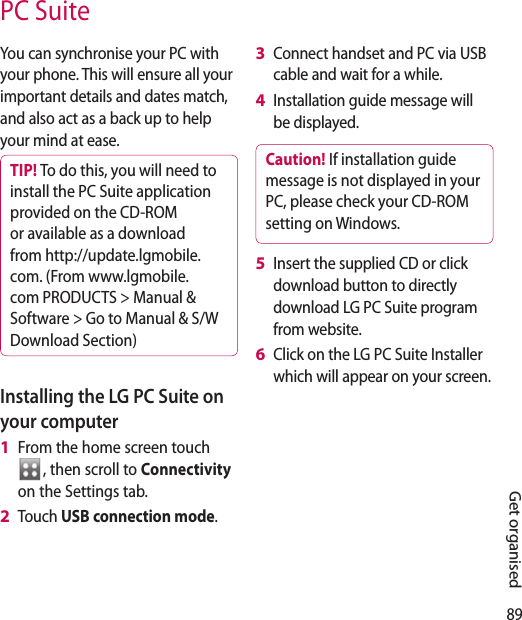 89Get organisedPC SuiteYou can synchronise your PC with your phone. This will ensure all your important details and dates match, and also act as a back up to help your mind at ease.TIP! To do this, you will need to install the PC Suite application provided on the CD-ROM or available as a download from http://update.lgmobile. com. (From www.lgmobile.com PRODUCTS &gt; Manual &amp; Software &gt; Go to Manual &amp; S/W Download Section)Installing the LG PC Suite on your computerFrom the home screen touch , then scroll to Connectivity on the Settings tab.Touch USB connection mode.1 2 Connect handset and PC via USB cable and wait for a while.Installation guide message will be displayed.Caution! If installation guide message is not displayed in your PC, please check your CD-ROM setting on Windows. Insert the supplied CD or click download button to directly download LG PC Suite program from website.Click on the LG PC Suite Installer which will appear on your screen.3 4 5 6 
