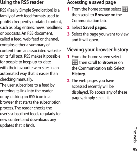 95The webUsing the RSS readerRSS (Really Simple Syndication) is a family of web feed formats used to publish frequently updated content, such as blog entries, news headlines or podcasts. An RSS document, called a feed, web feed or channel, contains either a summary of content from an associated website or its full text. RSS makes it possible for people to keep up-to-date with their favourite web sites in an automated way that is easier than checking manually. The user subscribes to a feed by entering its link into the reader or by clicking an RSS icon in a browser that starts the subscription process. The reader checks the user’s subscribed feeds regularly for new content and downloads any updates that it finds.Accessing a saved pageFrom the home screen select   then scroll to Browser on the Communication tab.Select Saved pages.Select the page you want to view and it will open.Viewing your browser historyFrom the home screen select  then scroll to Browser on the Communication tab. Select History.The web pages you have accessed recently will be displayed. To access any of these pages, simply select it.1 2 3 1 2 