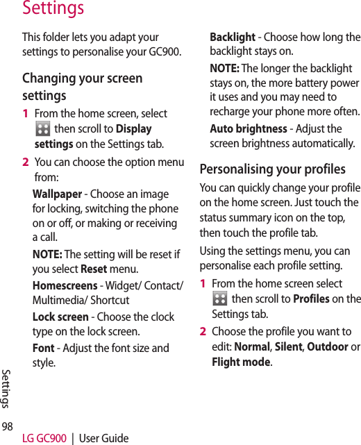 98 LG GC900  |  User GuideSettingsThis folder lets you adapt your settings to personalise your GC900.Changing your screen settingsFrom the home screen, select   then scroll to Display settings on the Settings tab.You can choose the option menu from: Wallpaper - Choose an image for locking, switching the phone on or off, or making or receiving a call.NOTE: The setting will be reset if you select Reset menu.Homescreens - Widget/ Contact/Multimedia/ ShortcutLock screen - Choose the clock type on the lock screen.Font - Adjust the font size and style.1 2 Backlight - Choose how long the backlight stays on.NOTE: The longer the backlight stays on, the more battery power it uses and you may need to recharge your phone more often.Auto brightness - Adjust the screen brightness automatically. Personalising your profilesYou can quickly change your profile on the home screen. Just touch the status summary icon on the top, then touch the profile tab. Using the settings menu, you can personalise each profile setting.From the home screen select   then scroll to Profiles on the Settings tab.Choose the profile you want to edit: Normal, Silent, Outdoor or Flight mode.1 2 Settings