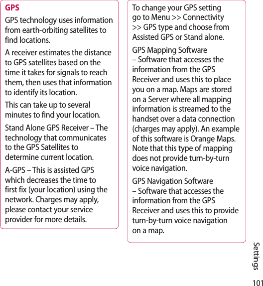 101SettingsGPS GPS technology uses information from earth-orbiting satellites to find locations.A receiver estimates the distance to GPS satellites based on the time it takes for signals to reach them, then uses that information to identify its location.This can take up to several minutes to find your location.Stand Alone GPS Receiver – The technology that communicates to the GPS Satellites to determine current location.A-GPS – This is assisted GPS which decreases the time to first fix (your location) using the network. Charges may apply, please contact your service provider for more details.To change your GPS setting go to Menu &gt;&gt; Connectivity &gt;&gt; GPS type and choose from Assisted GPS or Stand alone.GPS Mapping Software – Software that accesses the information from the GPS Receiver and uses this to place you on a map. Maps are stored on a Server where all mapping information is streamed to the handset over a data connection (charges may apply). An example of this software is Orange Maps. Note that this type of mapping does not provide turn-by-turn voice navigation.GPS Navigation Software – Software that accesses the information from the GPS Receiver and uses this to provide turn-by-turn voice navigation on a map.
