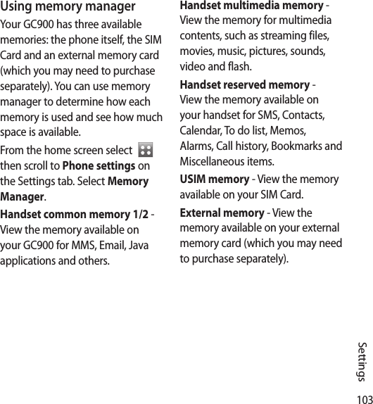 103SettingsUsing memory managerYour GC900 has three available memories: the phone itself, the SIM Card and an external memory card (which you may need to purchase separately). You can use memory manager to determine how each memory is used and see how much space is available.From the home screen select    then scroll to Phone settings on the Settings tab. Select Memory Manager.Handset common memory 1/2 - View the memory available on your GC900 for MMS, Email, Java applications and others.Handset multimedia memory - View the memory for multimedia contents, such as streaming files, movies, music, pictures, sounds, video and flash.Handset reserved memory - View the memory available on your handset for SMS, Contacts, Calendar, To do list, Memos, Alarms, Call history, Bookmarks and Miscellaneous items.USIM memory - View the memory available on your SIM Card.External memory - View the memory available on your external memory card (which you may need to purchase separately).