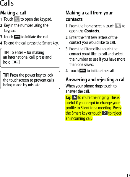 17CallsMaking a call1   Touch   to open the keypad.2   Key in the number using the keypad. 3   Touch   to initiate the call.4   To end the call press the Smart key.TIP! To enter + for making an international call, press and hold   .TIP! Press the power key to lock the touchscreen to prevent calls being made by mistake.Making a call from your contacts1   From the home screen touch   to open the Contacts.2   Enter the first few letters of the contact you would like to call. 3   From the filtered list, touch the contact you’d like to call and select the number to use if you have more than one saved.4      Touch   to initiate the callAnswering and rejecting a callWhen your phone rings touch to answer the call.Tap   to mute the ringing. This is useful if you forgot to change your profile to Silent for a meeting. Press the Smart key or touch   to reject an incoming call.