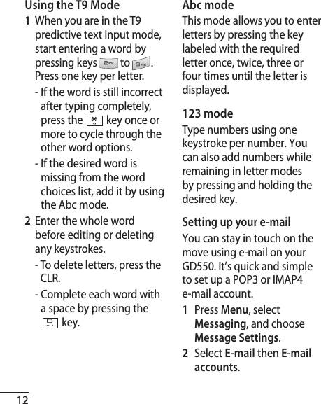 12Using the T9 Mode1   When you are in the T9 predictive text input mode, start entering a word by pressing keys  to . Press one key per letter.  -  If the word is still incorrect after typing completely, press the  key once or more to cycle through the other word options.  -  If the desired word is missing from the word choices list, add it by using the Abc mode.2   Enter the whole word before editing or deleting any keystrokes.   -  To delete letters, press the CLR.  -  Complete each word with a space by pressing the  key.Abc modeThis mode allows you to enter letters by pressing the key labeled with the required letter once, twice, three or four times until the letter is displayed.123 mode Type numbers using one keystroke per number. You can also add numbers while remaining in letter modes by pressing and holding the desired key.Setting up your e-mailYou can stay in touch on the move using e-mail on your GD550. It’s quick and simple to set up a POP3 or IMAP4 e-mail account.1    Press Menu, select Messaging, and choose Message Settings.2   Select E-mail then E-mail accounts.