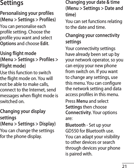 21SettingsPersonalising your profiles (Menu &gt; Settings &gt; Profiles)You can personalise each profile setting. Choose the profile you want and select Options and choose Edit. Using flight mode  (Menu &gt; Settings &gt; Profiles &gt; Flight mode)Use this function to switch the flight mode on. You will not be able to make calls, connect to the Internet, send messages when flight mode is switched on.Changing your display settings  (Menu &gt; Settings &gt; Display)You can change the settings for the phone display.Changing your date &amp; time (Menu &gt; Settings &gt; Date and time) You can set functions relating to the date and time.Changing your connectivity settings Your connectivity settings have already been set up by your network operator, so you can enjoy your new phone from switch on. If you want to change any settings, use this menu. You can configure the network setting and data access profiles in this menu.Press Menu and select Settings then choose Connectivity. Your options are:Bluetooth - Set up your GD550 for Bluetooth use. You can adapt your visibility to other devices or search through devices your phone is paired with.