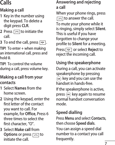 7CallsMaking a call1   Key in the number using the keypad. To delete a digit press CLR.2   Press   to initiate the call.3   To end the call, press  .TIP!  To enter + when making an international call, press and hold 0.TIP!  To control the volume during a call, press volume key.Making a call from your contacts1   Select Names from the home screen.2   Using the keypad, enter the first letter of the contact you want to call. For example, for Office, Press 6 three times to select the first character, “O”.3    Select Make call from Options or press  to initiate the call.Answering and rejecting a callWhen your phone rings, press  to answer the call.To mute your phone while it is ringing, simply select Silent. This is useful if you have forgotten to change your profile to Silent for a meeting.Press   or select Reject to reject the incoming call.Using the speakerphoneDuring a call, you can activate speakerphone by pressing  key and you can use the handset in hands-free.If the speakerphone is active, press   key again to resume normal handset conversation mode.Speed diallingPress Menu and select Contacts, then choose Speed dials.You can assign a speed dial number to a contact you call frequently.  