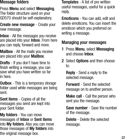 37Message foldersPress Menu and select Messaging. The folder structure used on your GD570 should be self-explanatory.Create new message - Create your new message.Inbox - All the messages you receive are placed into your Inbox. From here you can reply, forward and more. Mailbox - All the mails you receive are placed into your Mailbox.Drafts - If you don’t have time to finish writing a message, you can save what you have written so far in here.Outbox - This is a temporary storage folder used while messages are being sent.Sent items - Copies of all the messages you send are kept into your Sent folder.My folders - You can move messages of Inbox or Sent items into My folders. Also you can move those messages of My folders into the original message box.Templates - A list of pre written useful messages, useful for a quick reply.Emoticons - You can add, edit and delete emoticons. You can insert the emoticon which you preferred on writing a message.Managing your messages1   Press Menu, select Messaging and choose Inbox.2   Select Options and then choose to:Reply - Send a reply to the selected message.Forward - Send the selected message on to another person.Make call - Call the person who sent you the message.Save number - Save the number of the message.Delete - Delete the selected message.