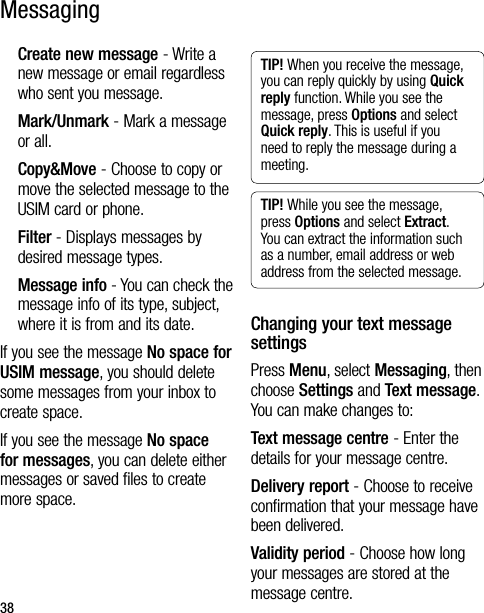 38MessagingCreate new message - Write a new message or email regardless who sent you message.Mark/Unmark - Mark a message or all.Copy&amp;Move - Choose to copy or move the selected message to the USIM card or phone.Filter - Displays messages by desired message types.Message info - You can check the message info of its type, subject, where it is from and its date.If you see the message No space for USIM message, you should delete some messages from your inbox to create space.If you see the message No space for messages, you can delete either messages or saved files to create more space.TIP! When you receive the message, you can reply quickly by using Quick reply function. While you see the message, press Options and select Quick reply. This is useful if you need to reply the message during a meeting.TIP! While you see the message, press Options and select Extract. You can extract the information such as a number, email address or web address from the selected message.Changing your text message settingsPress Menu, select Messaging, then choose Settings and Text message. You can make changes to:Text message centre - Enter the details for your message centre.Delivery report - Choose to receive confirmation that your message have been delivered.Validity period - Choose how long your messages are stored at the message centre.