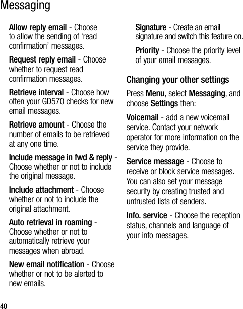 40Allow reply email - Choose to allow the sending of ‘read confirmation’ messages.Request reply email - Choose whether to request read confirmation messages.Retrieve interval - Choose how often your GD570 checks for new email messages.Retrieve amount - Choose the number of emails to be retrieved at any one time.Include message in fwd &amp; reply - Choose whether or not to include the original message.Include attachment - Choose whether or not to include the original attachment.Auto retrieval in roaming - Choose whether or not to automatically retrieve your messages when abroad.New email notification - Choose whether or not to be alerted to new emails.Signature - Create an email signature and switch this feature on.Priority - Choose the priority level of your email messages.Changing your other settingsPress Menu, select Messaging, and choose Settings then:Voicemail - add a new voicemail service. Contact your network operator for more information on the service they provide.Service message - Choose to receive or block service messages. You can also set your message security by creating trusted and untrusted lists of senders.Info. service - Choose the reception status, channels and language of your info messages.Messaging