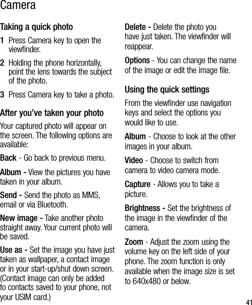 41Taking a quick photo1   Press Camera key to open the viewfinder.2   Holding the phone horizontally, point the lens towards the subject of the photo.3   Press Camera key to take a photo.After you’ve taken your photoYour captured photo will appear on the screen. The following options are available:Back - Go back to previous menu.Album - View the pictures you have taken in your album.Send - Send the photo as MMS, email or via Bluetooth. New image - Take another photo straight away. Your current photo will be saved.Use as - Set the image you have just taken as wallpaper, a contact image or in your start-up/shut down screen. (Contact image can only be added to contacts saved to your phone, not your USIM card.) Delete - Delete the photo you have just taken. The viewfinder will reappear.Options - You can change the name of the image or edit the image file.Using the quick settingsFrom the viewfinder use navigation keys and select the options you would like to use.Album - Choose to look at the other images in your album.Video - Choose to switch from camera to video camera mode.Capture - Allows you to take a picture.Brightness - Set the brightness of the image in the viewfinder of the camera.Zoom - Adjust the zoom using the volume key on the left side of your phone. The zoom function is only available when the image size is set to 640x480 or below.Camera