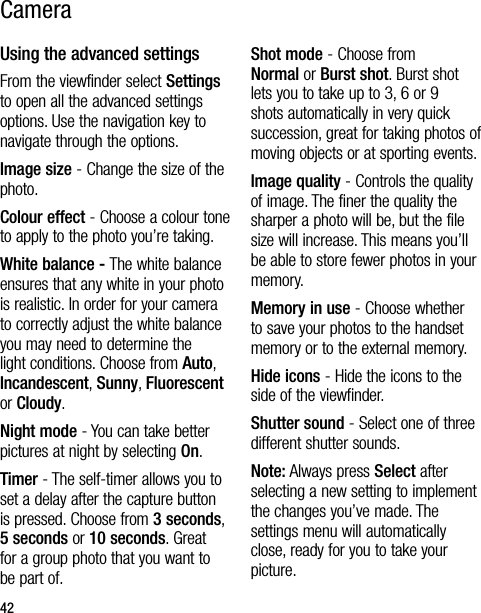 42CameraUsing the advanced settingsFrom the viewfinder select Settings to open all the advanced settings options. Use the navigation key to navigate through the options.Image size - Change the size of the photo. Colour effect - Choose a colour tone to apply to the photo you’re taking. White balance - The white balance ensures that any white in your photo is realistic. In order for your camera to correctly adjust the white balance you may need to determine the light conditions. Choose from Auto, Incandescent, Sunny, Fluorescent or Cloudy.Night mode - You can take better pictures at night by selecting On.Timer - The self-timer allows you to set a delay after the capture button is pressed. Choose from 3 seconds, 5 seconds or 10 seconds. Great for a group photo that you want to be part of.Shot mode - Choose from Normal or Burst shot. Burst shot lets you to take up to 3, 6 or 9 shots automatically in very quick succession, great for taking photos of moving objects or at sporting events.Image quality - Controls the quality of image. The finer the quality the sharper a photo will be, but the file size will increase. This means you’ll be able to store fewer photos in your memory.Memory in use - Choose whether to save your photos to the handset memory or to the external memory.Hide icons - Hide the icons to the side of the viewfinder.Shutter sound - Select one of three different shutter sounds.Note: Always press Select after selecting a new setting to implement the changes you’ve made. The settings menu will automatically close, ready for you to take your picture.