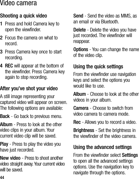 44Shooting a quick video1   Press and hold Camera key to open the viewfinder.2   Focus the camera on what to record.3   Press Camera key once to start recording.4   REC will appear at the bottom of the viewfinder. Press Camera key again to stop recording.After you’ve shot your videoA still image representing your captured video will appear on screen. The following options are available:Back - Go back to previous menu. Album - Press to look at the other video clips in your album. Your current video clip will be saved.Play - Press to play the video you have just recorded.New video - Press to shoot another video straight away. Your current video will be saved. Send - Send the video as MMS, as an email or via Bluetooth. Delete - Delete the video you have just recorded. The viewfinder will reappear.Options - You can change the name of the video clip.Using the quick settingsFrom the viewfinder use navigation keys and select the options you would like to use.Album - Choose to look at the other videos in your album.Camera - Choose to switch from video camera to camera mode.Rec - Allows you to record a video.Brightness - Set the brightness in the viewfinder of the video camera.Using the advanced settingsFrom the viewfinder select Settings to open all the advanced settings options. Use the navigation key to navigate through the options.Video camera